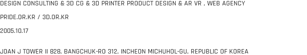 DESIGN CONSULTING & 3D CG & 3D PRINTER PRODUCT DESIGN & AR VR , WEB AGENCY PRIDE.OR.KR / 3D.OR.KR 2005.10.17 JOAN J TOWER II 828, BANGCHUK-RO 312, INCHEON MICHUHOL-GU, REPUBLIC OF KOREA